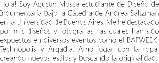 Hola! Soy Agustín Mosca estudiante de Diseño de Indumentaria bajo la Cátedra de Andrea Saltzman en la Universidad de Buenos Aires. Me he destacado por mis diseños y fotografías, las cuales han sido expuestos en diversos eventos como el BAFWEEK, Technópolis y Arqadia. Amo jugar con la ropa, creando nuevos estilos y buscando la originalidad.